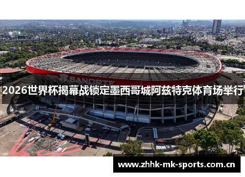 2026世界杯揭幕战锁定墨西哥城阿兹特克体育场举行
